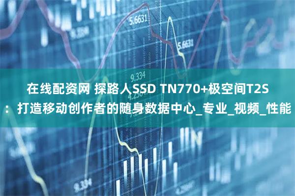 在线配资网 探路人SSD TN770+极空间T2S：打造移动创作者的随身数据中心_专业_视频_性能