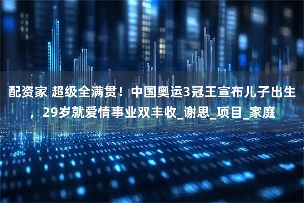 配资家 超级全满贯！中国奥运3冠王宣布儿子出生，29岁就爱情事业双丰收_谢思_项目_家庭