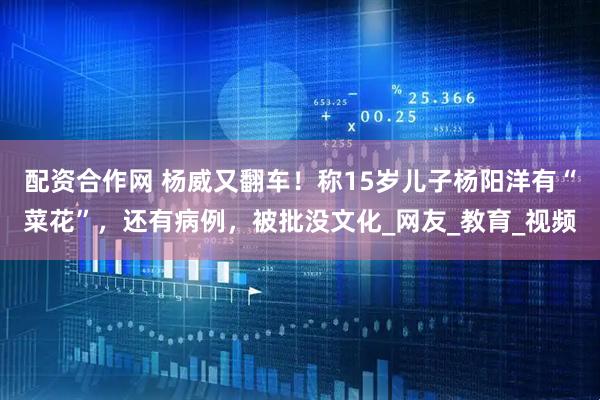 配资合作网 杨威又翻车！称15岁儿子杨阳洋有“菜花”，还有病例，被批没文化_网友_教育_视频