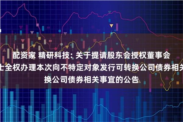 配资家 精研科技: 关于提请股东会授权董事会及其授权人士全权办理本次向不特定对象发行可转换公司债券相关事宜的公告