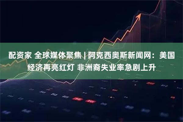 配资家 全球媒体聚焦 | 阿克西奥斯新闻网：美国经济再亮红灯 非洲裔失业率急剧上升