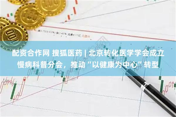 配资合作网 搜狐医药 | 北京转化医学学会成立慢病科普分会，推动“以健康为中心”转型